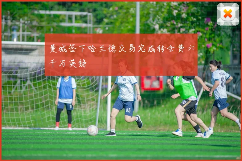 曼城签下哈兰德交易完成转会费六千万英镑