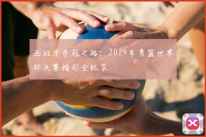 西班牙夺冠之路：2019年男篮世界杯决赛精彩全纪录