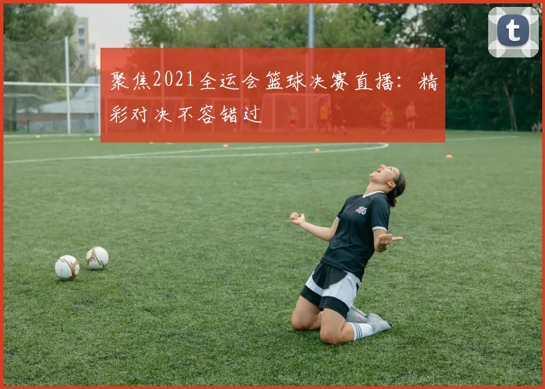 聚焦2021全运会篮球决赛直播：精彩对决不容错过