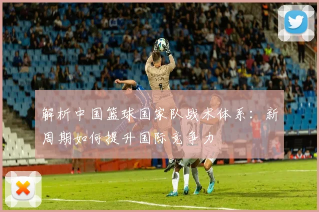 解析中国篮球国家队战术体系：新周期如何提升国际竞争力