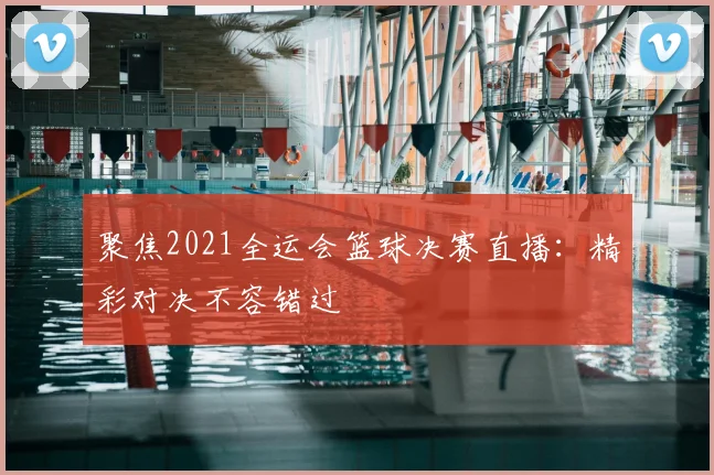 聚焦2021全运会篮球决赛直播：精彩对决不容错过