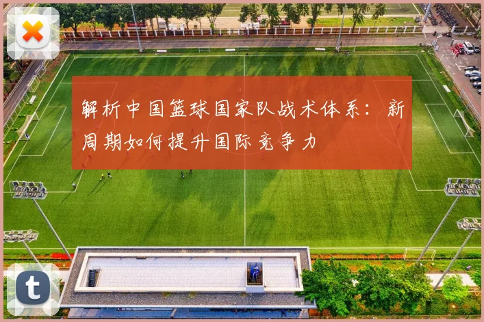 解析中国篮球国家队战术体系：新周期如何提升国际竞争力
