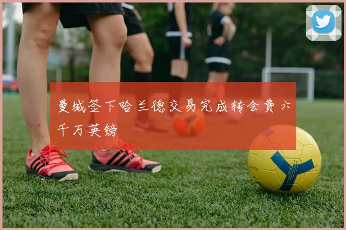 曼城签下哈兰德交易完成转会费六千万英镑